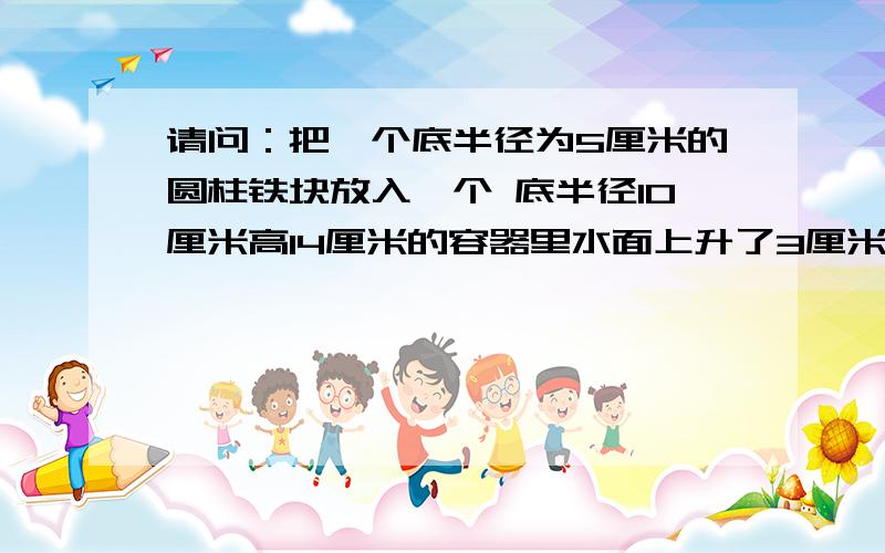 请问：把一个底半径为5厘米的圆柱铁块放入一个 底半径10厘米高14厘米的容器里水面上升了3厘米求这个圆柱铁块的体积