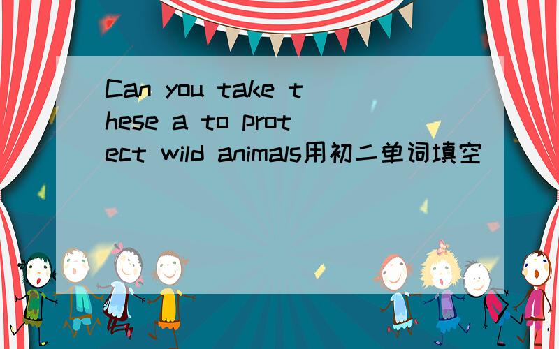 Can you take these a to protect wild animals用初二单词填空