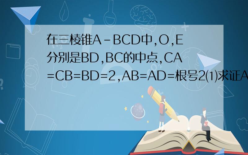在三棱锥A-BCD中,O,E分别是BD,BC的中点,CA=CB=BD=2,AB=AD=根号2⑴求证AO垂直BCD⑵求异面角AB与CD的角余弦那还有个（2）求异面直线AB与CD所成角余弦值；（3）求E到平面ACD的距离