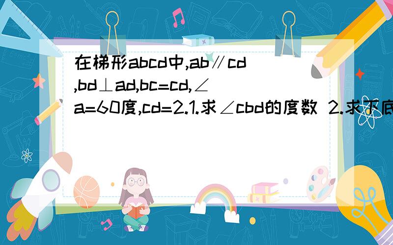 在梯形abcd中,ab∥cd,bd⊥ad,bc=cd,∠a=60度,cd=2.1.求∠cbd的度数 2.求下底ab的长.