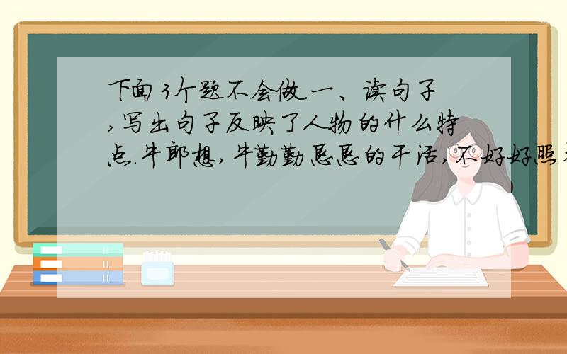 下面3个题不会做.一、读句子,写出句子反映了人物的什么特点.牛郎想,牛勤勤恳恳的干活,不好好照看他,怎么对得起它呢?（     ）他白天上山大柴,柴装满一车,就让老牛拉着市上去换粮食.到夜