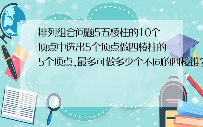 排列组合问题5五棱柱的10个顶点中选出5个顶点做四棱柱的5个顶点,最多可做多少个不同的四棱锥?