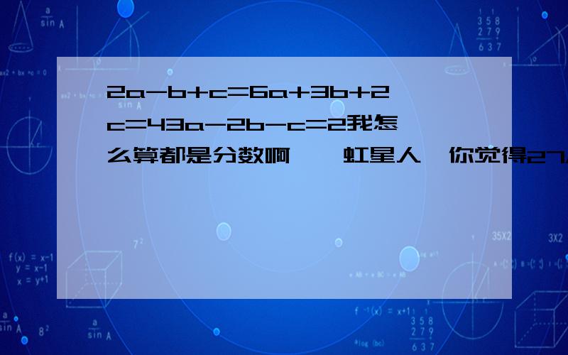 2a-b+c=6a+3b+2c=43a-2b-c=2我怎么算都是分数啊……虹星人,你觉得27/13可能是答案吗?而且还有个100+/400+的,好像真的对?肯定错啊