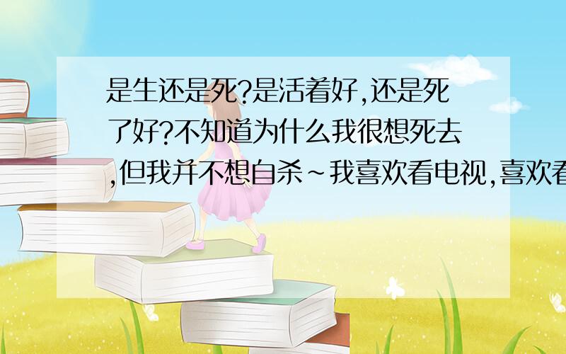 是生还是死?是活着好,还是死了好?不知道为什么我很想死去,但我并不想自杀~我喜欢看电视,喜欢看悲剧!我最羡慕的就是里面得绝症的人!他们多么的幸福,为何我不能?上帝能否赐给我绝症?我