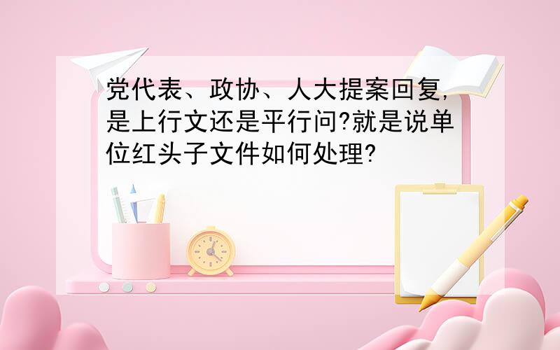 党代表、政协、人大提案回复,是上行文还是平行问?就是说单位红头子文件如何处理?