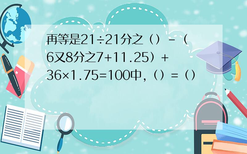 再等是21÷21分之（）-（6又8分之7+11.25）+36×1.75=100中,（）=（）