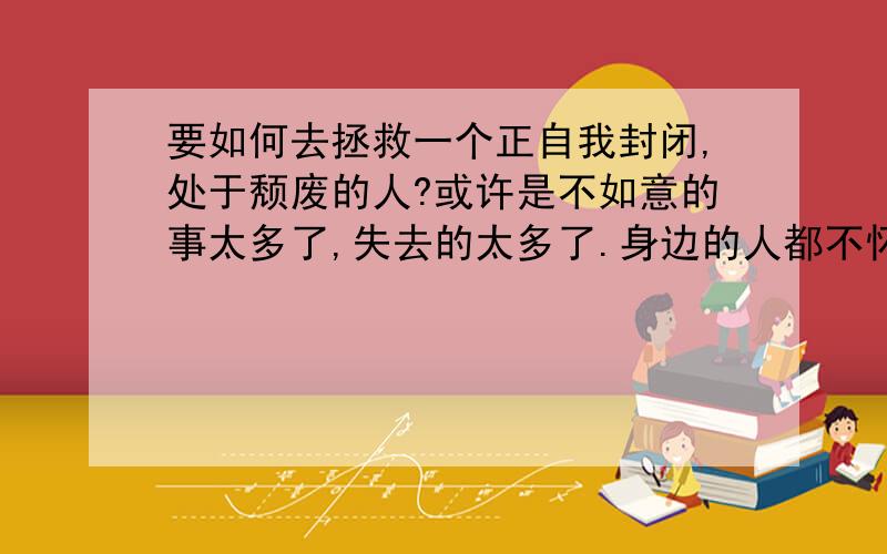 要如何去拯救一个正自我封闭,处于颓废的人?或许是不如意的事太多了,失去的太多了.身边的人都不怀好意吧!