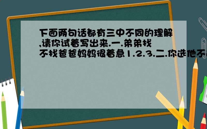 下面两句话都有三中不同的理解,请你试着写出来.一.弟弟找不找爸爸妈妈很着急1.2.3.二.你选他不选1.2.3.