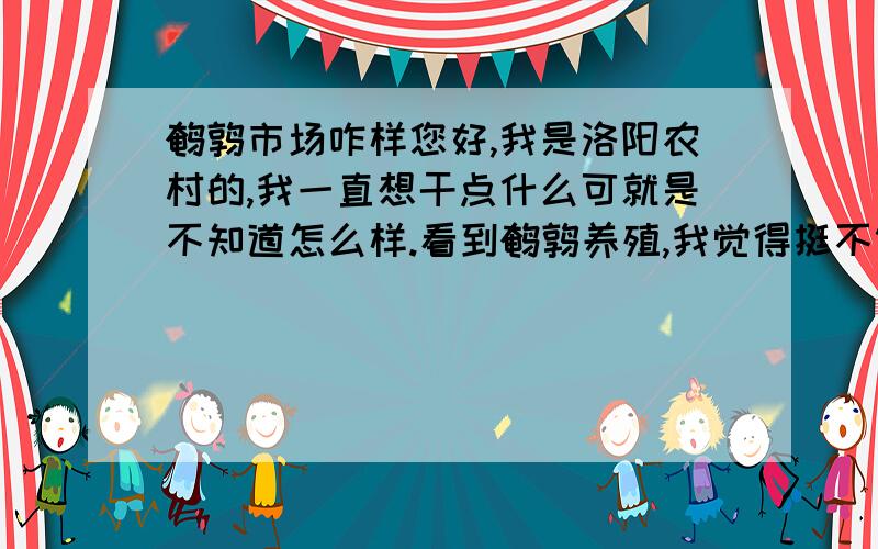 鹌鹑市场咋样您好,我是洛阳农村的,我一直想干点什么可就是不知道怎么样.看到鹌鹑养殖,我觉得挺不错的.可我不明白养成后蛋,