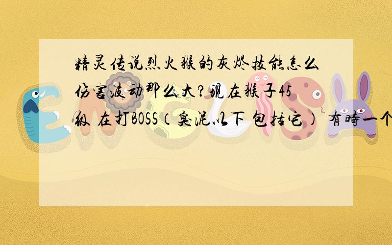 精灵传说烈火猴的灰烬技能怎么伤害波动那么大?现在猴子45级 在打BOSS（臭泥以下 包括它） 有时一个灰烬能到9000+的伤害,但有时1200左右 我猴子超攻1400 我技能强化满了的 我想知道怎么才能