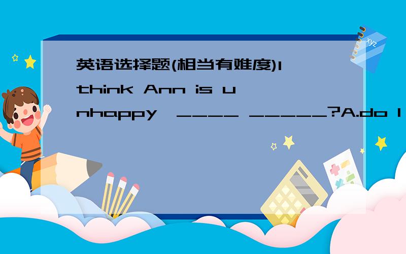 英语选择题(相当有难度)I think Ann is unhappy,____ _____?A.do I B.is she C.do you D.isn't she