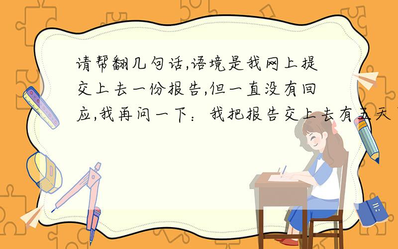 请帮翻几句话,语境是我网上提交上去一份报告,但一直没有回应,我再问一下：我把报告交上去有五天了,其间我无数次满怀希望的查看希望得到好的结果,但一次又一次的失望,这种滋味非常非