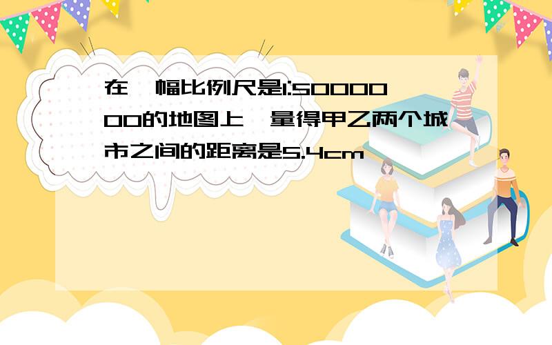 在一幅比例尺是1:5000000的地图上,量得甲乙两个城市之间的距离是5.4cm