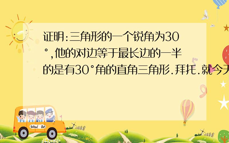 证明:三角形的一个锐角为30°,他的对边等于最长边的一半的是有30°角的直角三角形.拜托.就今天了。。。