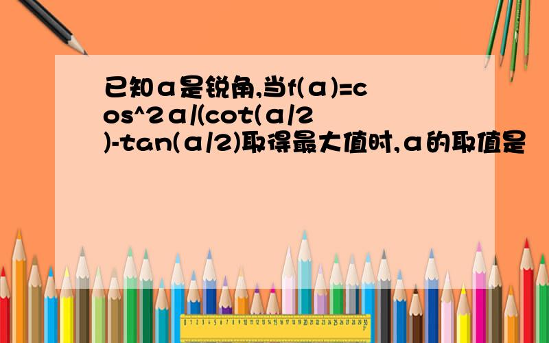 已知α是锐角,当f(α)=cos^2α/(cot(α/2)-tan(α/2)取得最大值时,α的取值是