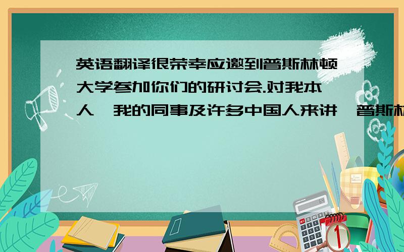 英语翻译很荣幸应邀到普斯林顿大学参加你们的研讨会.对我本人,我的同事及许多中国人来讲,普斯林顿大学的名字早已是耳熟能详.她的历史比这个国家还长.从这个校园里走出了美国第二十