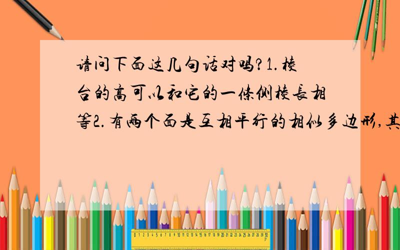 请问下面这几句话对吗?1.棱台的高可以和它的一条侧棱长相等2.有两个面是互相平行的相似多边形,其与个面都是梯形的多面体是棱台3.长方形绕一条直线旋转一周所围成的几何体是圆柱