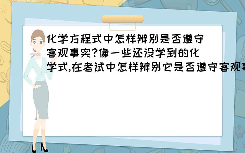 化学方程式中怎样辨别是否遵守客观事实?像一些还没学到的化学式,在考试中怎样辨别它是否遵守客观事实?