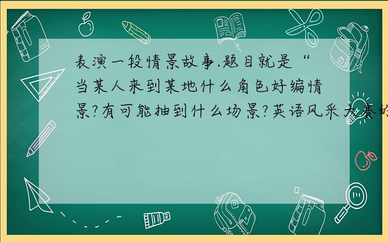 表演一段情景故事.题目就是“当某人来到某地什么角色好编情景?有可能抽到什么场景?英语风采大赛的