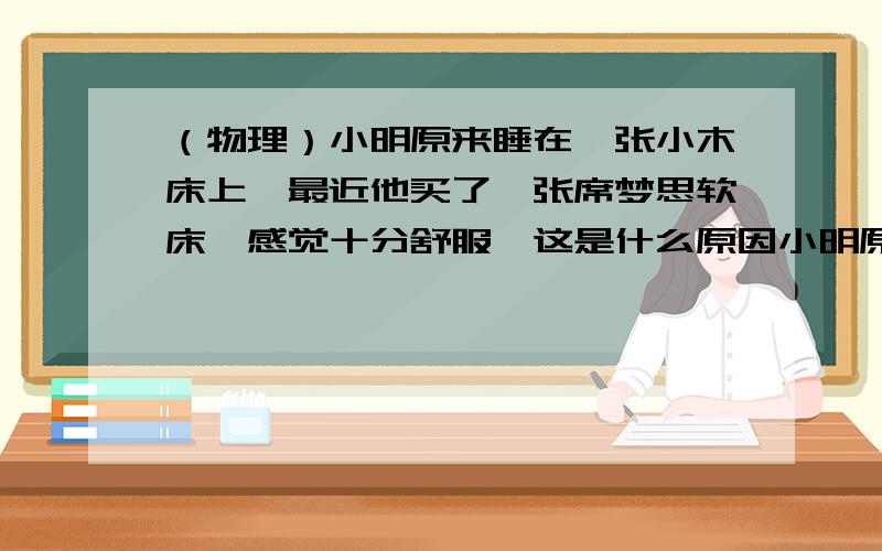 （物理）小明原来睡在一张小木床上,最近他买了一张席梦思软床,感觉十分舒服,这是什么原因小明原来睡在一张小木床上,最近他买了一张席梦思软床,感觉十分舒服,这是什么原因?