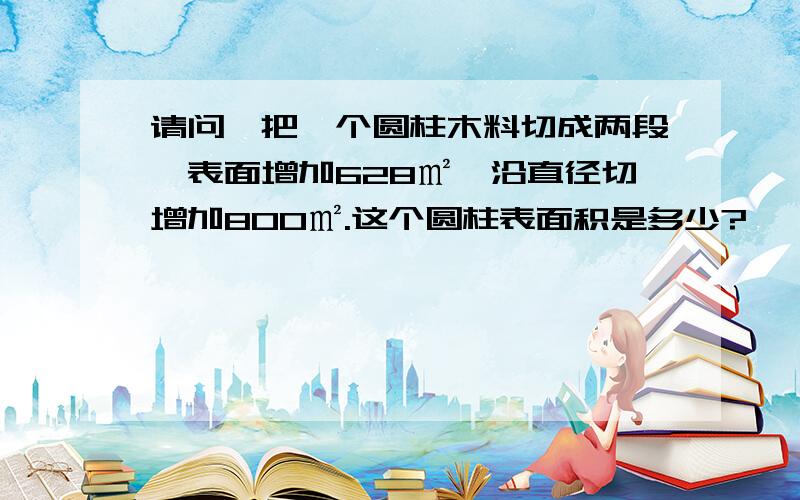 请问,把一个圆柱木料切成两段,表面增加628㎡,沿直径切增加800㎡.这个圆柱表面积是多少?