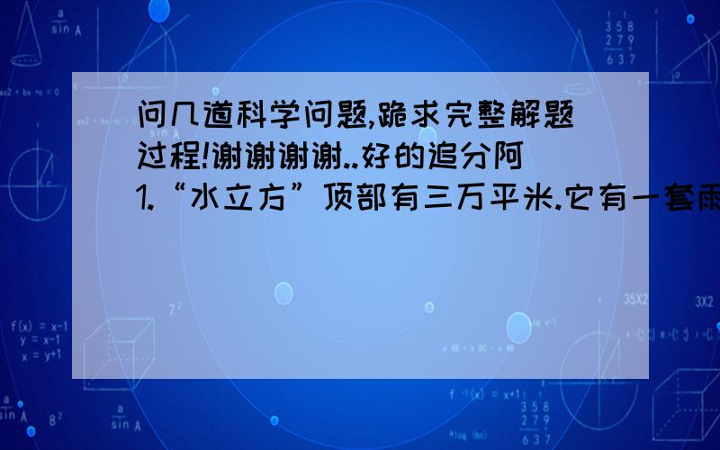 问几道科学问题,跪求完整解题过程!谢谢谢谢..好的追分阿1.“水立方”顶部有三万平米.它有一套雨水收集系统,一年收集的雨水量相当于150户居民一年的用水量（北京居民每户每年用水量是10