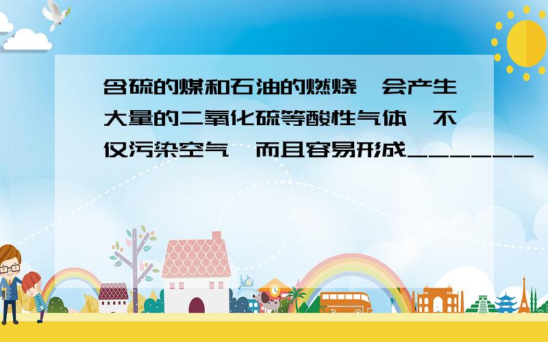 含硫的煤和石油的燃烧,会产生大量的二氧化硫等酸性气体,不仅污染空气,而且容易形成______,进而污染水体和土壤