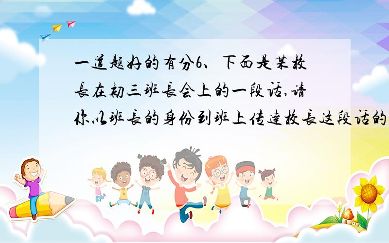 一道题好的有分6、下面是某校长在初三班长会上的一段话,请你以班长的身份到班上传达校长这段话的意思.（不得引述校长的原因）进入初三以后,同学们的学习骤然紧起来了,不少同学每晚