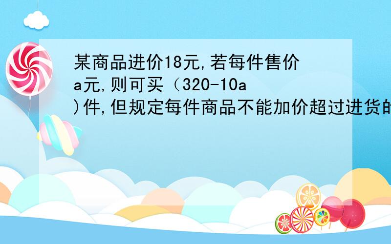 某商品进价18元,若每件售价a元,则可买（320-10a)件,但规定每件商品不能加价超过进货的25%,如果商店计划要获利400元,则每件商品售价应定为多少元?需要卖出这种商品多少件?