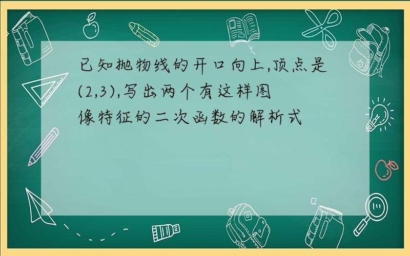 已知抛物线的开口向上,顶点是(2,3),写出两个有这样图像特征的二次函数的解析式