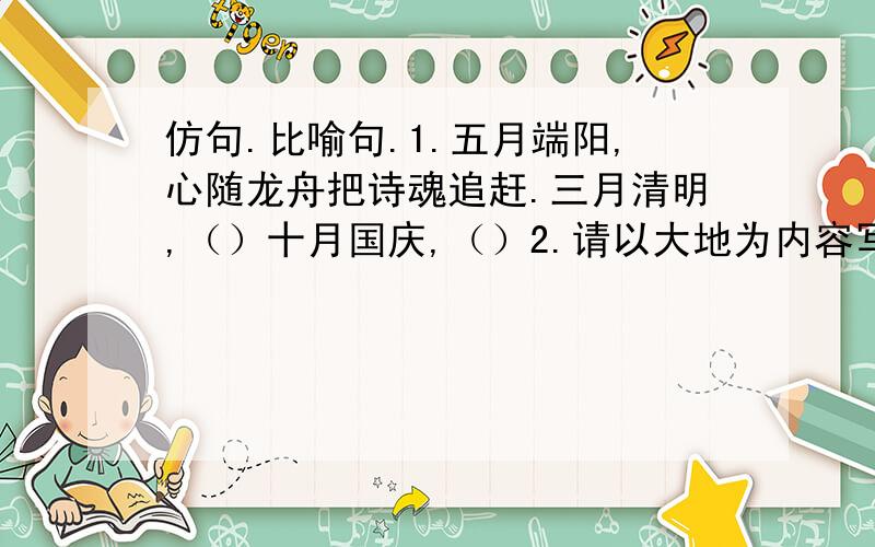 仿句.比喻句.1.五月端阳,心随龙舟把诗魂追赶.三月清明,（）十月国庆,（）2.请以大地为内容写一个比喻句和拟人句.