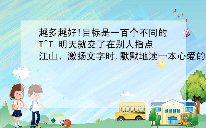 越多越好!目标是一百个不同的T^T 明天就交了在别人指点江山、激扬文字时,默默地读一本心爱的书,让清新的文字在脑海间低吟； 仿写 要求构成排比,使用比拟的修辞方法 就明天用啊!哪位神