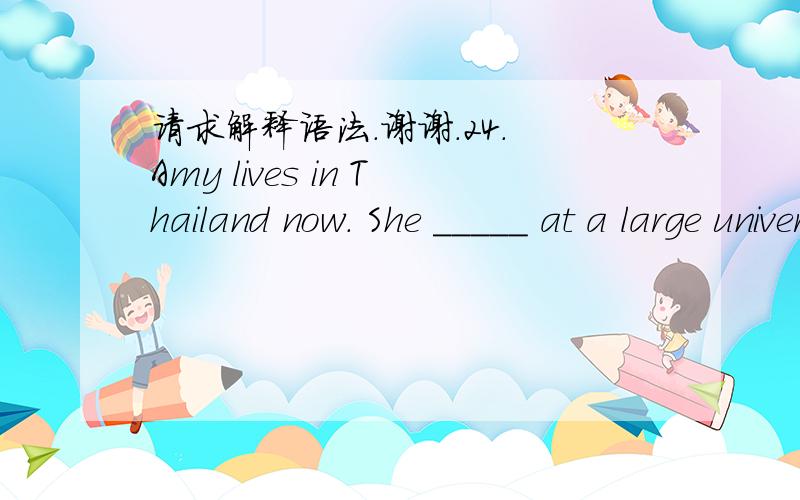 请求解释语法.谢谢.24. Amy lives in Thailand now. She _____ at a large university there. A. teachB. taughtC. is teachingD. teaching应该选什么呢?请解释一下,谢谢.