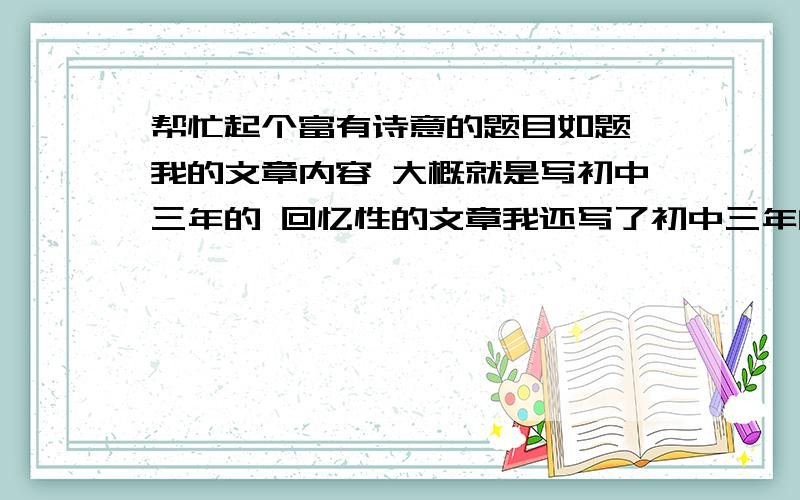 帮忙起个富有诗意的题目如题 我的文章内容 大概就是写初中三年的 回忆性的文章我还写了初中三年的校园活动什么的