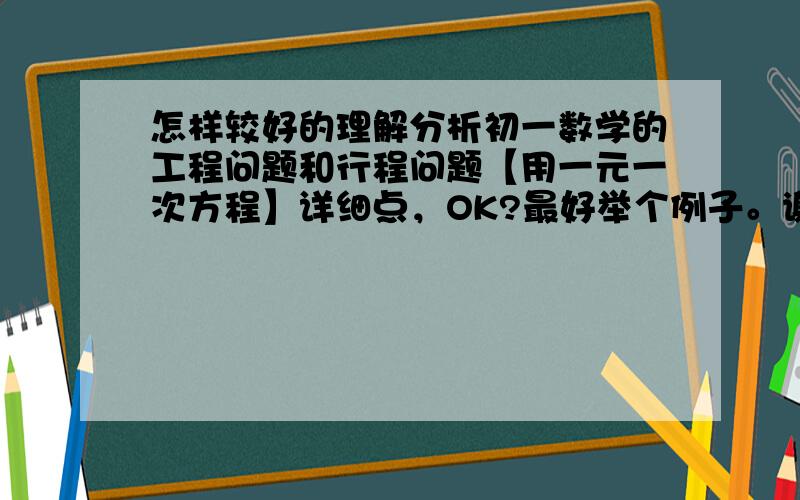 怎样较好的理解分析初一数学的工程问题和行程问题【用一元一次方程】详细点，OK?最好举个例子。谢啦O(∩_∩)O！