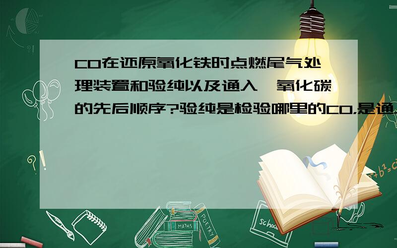 CO在还原氧化铁时点燃尾气处理装置和验纯以及通入一氧化碳的先后顺序?验纯是检验哪里的CO，是通入玻璃管内的CO还是通入玻璃管之前的CO？