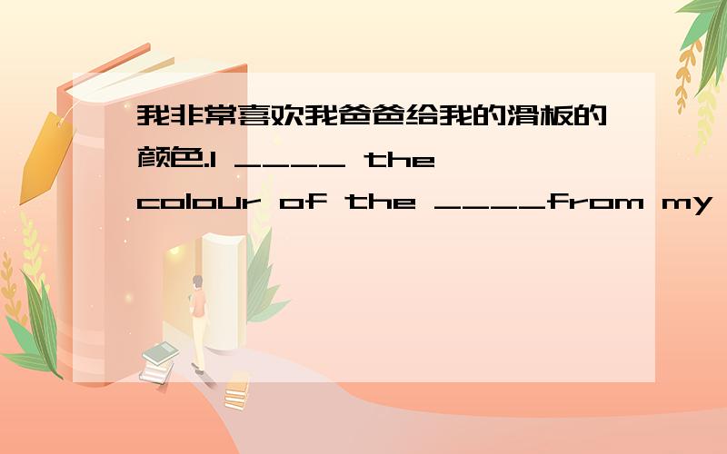 我非常喜欢我爸爸给我的滑板的颜色.I ____ the colour of the ____from my dad.from my dad _____ _____.