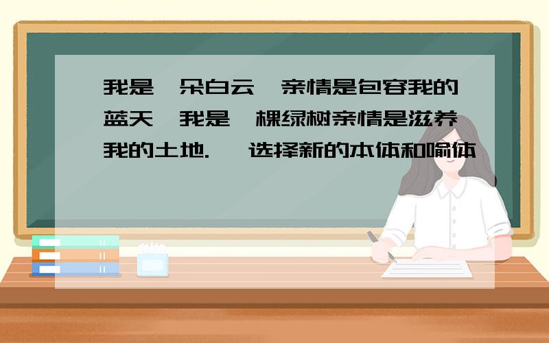 我是一朵白云,亲情是包容我的蓝天,我是一棵绿树亲情是滋养我的土地. ,选择新的本体和喻体