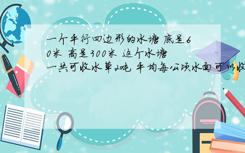 一个平行四边形的水塘 底是60米 高是300米 这个水塘一共可收水草2吨 平均每公顷水面可以收水草多少吨?