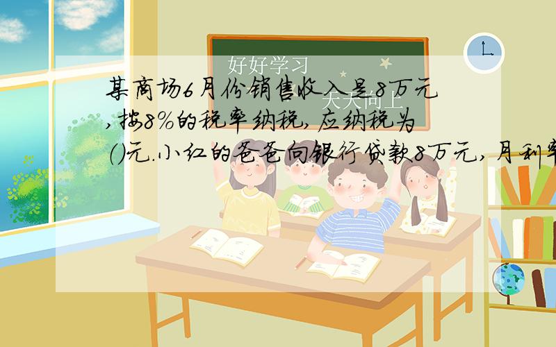 某商场6月份销售收入是8万元,按8％的税率纳税,应纳税为（）元.小红的爸爸向银行贷款8万元,月利率为1.2％,借期5个月,到期他应还银行（）元.某厂向银行贷款,贷款30万元,贷款年利率为4.8％,