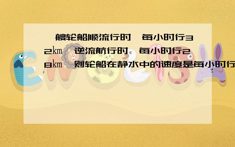 一艘轮船顺流行时,每小时行32㎞,逆流航行时,每小时行28㎞,则轮船在静水中的速度是每小时行多少千米?