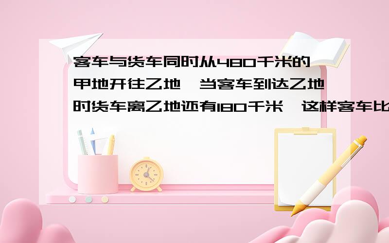 客车与货车同时从480千米的甲地开往乙地,当客车到达乙地时货车离乙地还有180千米,这样客车比货车早到4小时,求客车行完全程要几个小时?