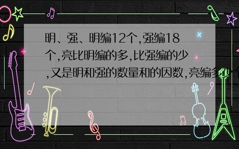 明、强、明编12个,强编18个,亮比明编的多,比强编的少,又是明和强的数量和的因数,亮编多少个?明、强、和亮编中国结,明编12个,强编18个,亮比明编的多,比强编的少,又是明和强的数量和的因数