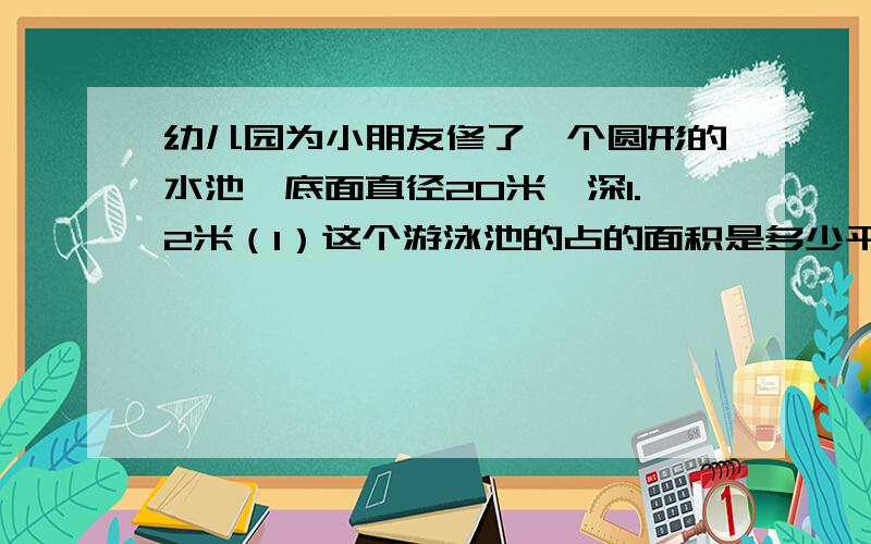 幼儿园为小朋友修了一个圆形的水池,底面直径20米,深1.2米（1）这个游泳池的占的面积是多少平方米?（2）在游泳池的底部和四壁贴瓷砖,贴瓷砖的面积是多少?（3）游泳池内的水里池口相距0.5