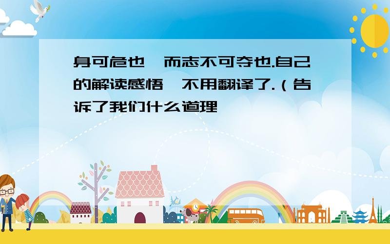 身可危也,而志不可夺也.自己的解读感悟、不用翻译了.（告诉了我们什么道理