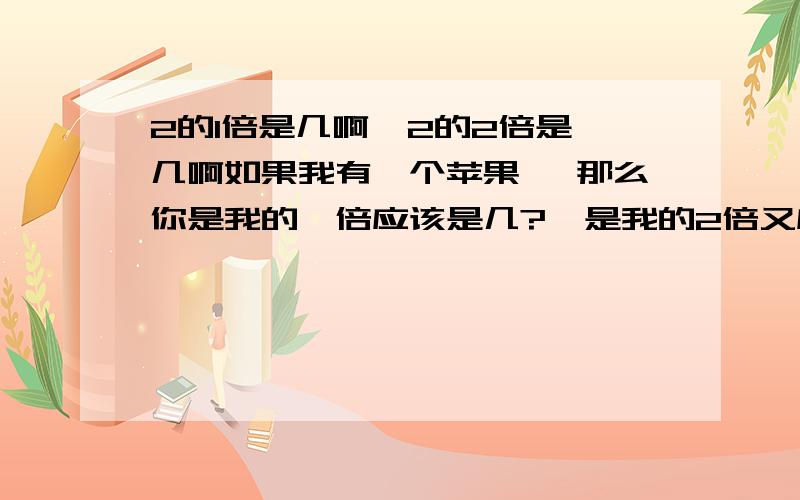 2的1倍是几啊  2的2倍是几啊如果我有一个苹果, 那么你是我的一倍应该是几?  是我的2倍又应该是几啊?