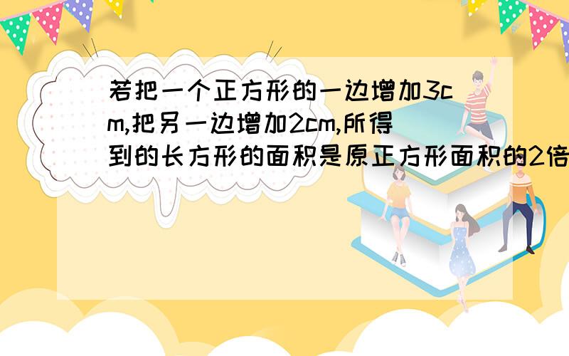 若把一个正方形的一边增加3cm,把另一边增加2cm,所得到的长方形的面积是原正方形面积的2倍,求新长方形的各边长.