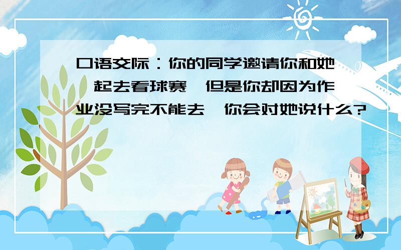 口语交际：你的同学邀请你和她一起去看球赛,但是你却因为作业没写完不能去,你会对她说什么?