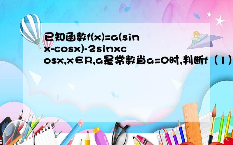 已知函数f(x)=a(sinx-cosx)-2sinxcosx,x∈R,a是常数当a=0时,判断f（1）和f（3/2）的大小 求函数f（x）的最小值