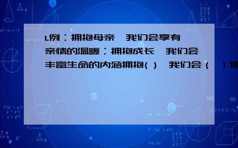 1.例：拥抱母亲,我们会享有亲情的温暖；拥抱成长,我们会丰富生命的内涵拥抱( ),我们会（ ）拥抱( ),我们会（ ）3.青春是一朵娇艳的鲜花,在春天的花园里尽情的绽放着；青春是（ ）,（ ）